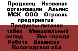 Продавец › Название организации ­ Альянс-МСК, ООО › Отрасль предприятия ­ Продукты питания, табак › Минимальный оклад ­ 1 - Все города Работа » Вакансии   . Вологодская обл.,Вологда г.